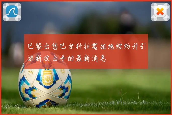 巴黎出售巴尔科拉需拒绝续约并引进新攻击手的最新消息