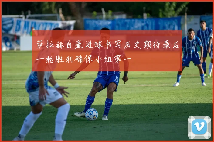 萨拉赫自豪进球书写历史期待最后一轮胜利确保小组第一